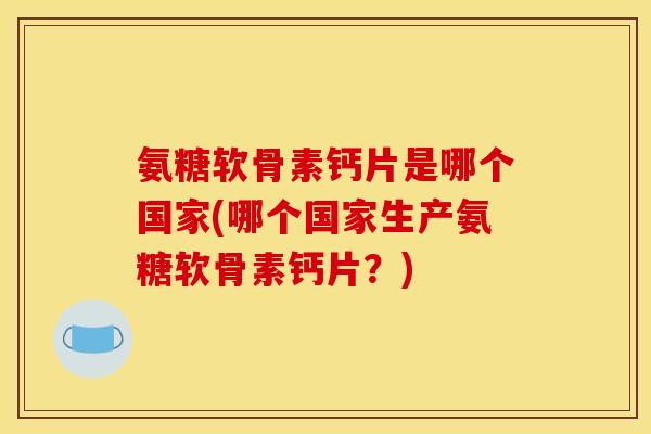氨糖软骨素钙片是哪个国家(哪个国家生产氨糖软骨素钙片？)