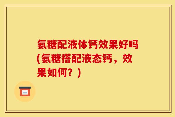 氨糖配液体钙效果好吗(氨糖搭配液态钙，效果如何？)