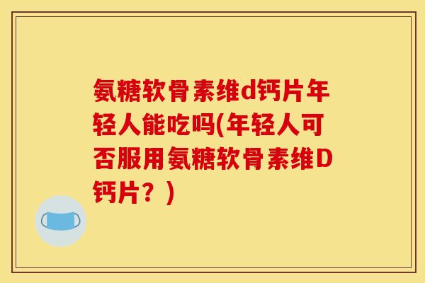 氨糖软骨素维d钙片年轻人能吃吗(年轻人可否服用氨糖软骨素维D钙片？)