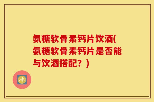 氨糖软骨素钙片饮酒(氨糖软骨素钙片是否能与饮酒搭配？)