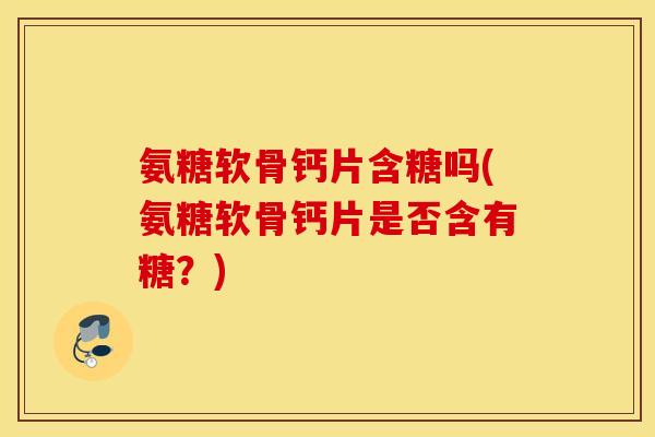 氨糖软骨钙片含糖吗(氨糖软骨钙片是否含有糖？)