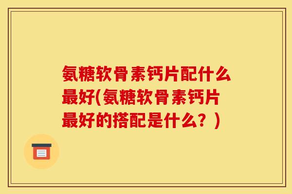 氨糖软骨素钙片配什么最好(氨糖软骨素钙片最好的搭配是什么？)