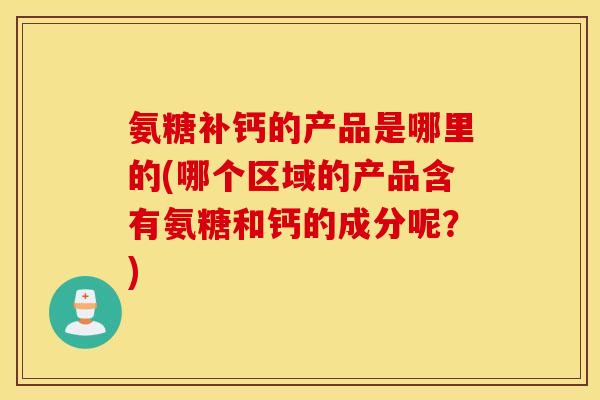 氨糖补钙的产品是哪里的(哪个区域的产品含有氨糖和钙的成分呢？)