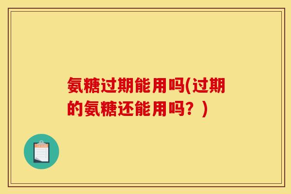 氨糖过期能用吗(过期的氨糖还能用吗？)