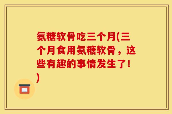 氨糖软骨吃三个月(三个月食用氨糖软骨，这些有趣的事情发生了！)