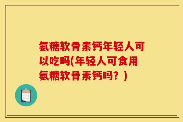 氨糖软骨素钙年轻人可以吃吗(年轻人可食用氨糖软骨素钙吗？)