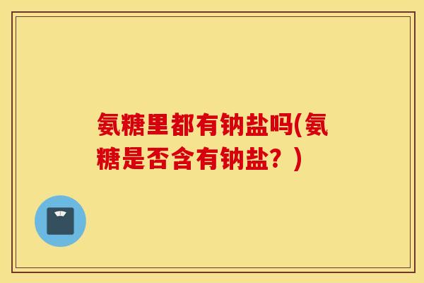 氨糖里都有钠盐吗(氨糖是否含有钠盐？)