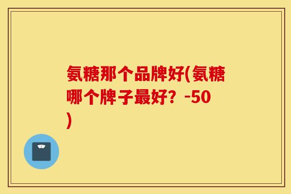 氨糖那个品牌好(氨糖哪个牌子最好？-50)