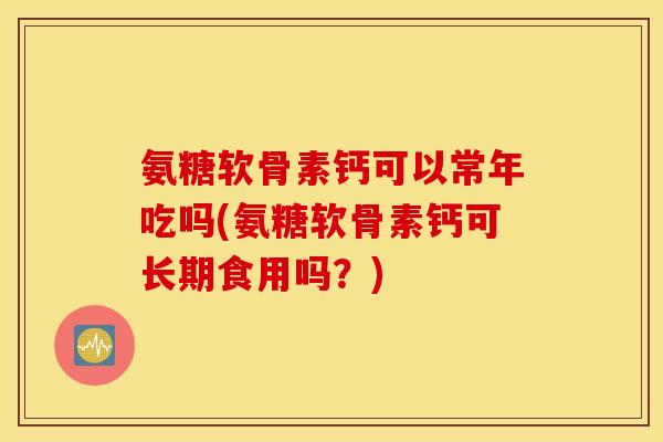 氨糖软骨素钙可以常年吃吗(氨糖软骨素钙可长期食用吗？)