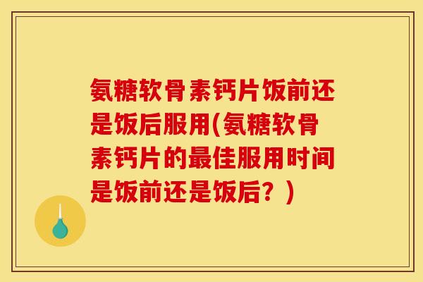 氨糖软骨素钙片饭前还是饭后服用(氨糖软骨素钙片的最佳服用时间是饭前还是饭后？)