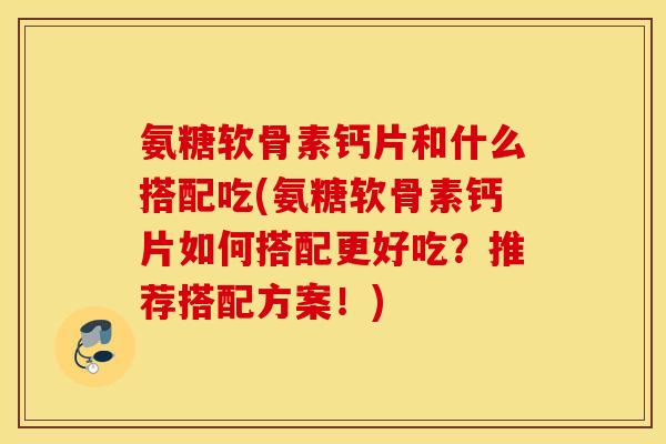 氨糖软骨素钙片和什么搭配吃(氨糖软骨素钙片如何搭配更好吃？推荐搭配方案！)
