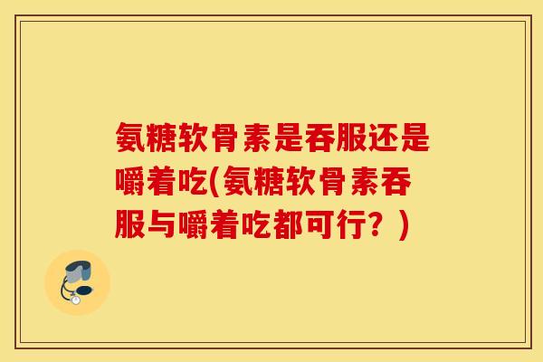 氨糖软骨素是吞服还是嚼着吃(氨糖软骨素吞服与嚼着吃都可行？)