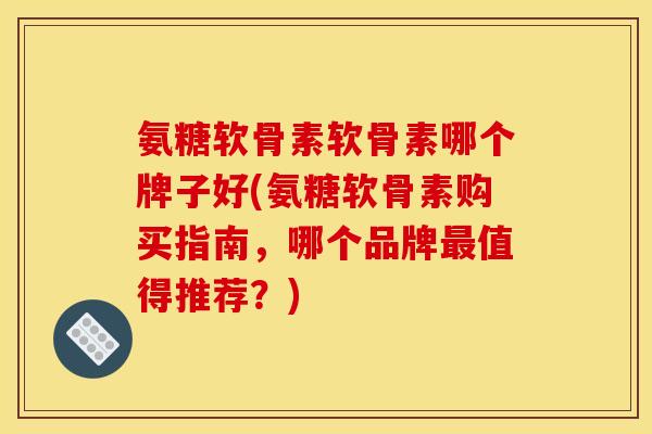 氨糖软骨素软骨素哪个牌子好(氨糖软骨素购买指南，哪个品牌最值得推荐？)