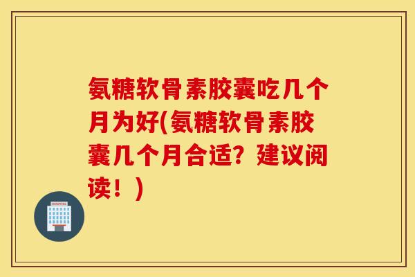 氨糖软骨素胶囊吃几个月为好(氨糖软骨素胶囊几个月合适？建议阅读！)
