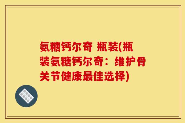 氨糖钙尔奇 瓶装(瓶装氨糖钙尔奇：维护骨关节健康最佳选择)