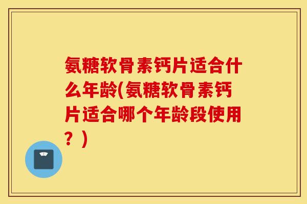 氨糖软骨素钙片适合什么年龄(氨糖软骨素钙片适合哪个年龄段使用？)