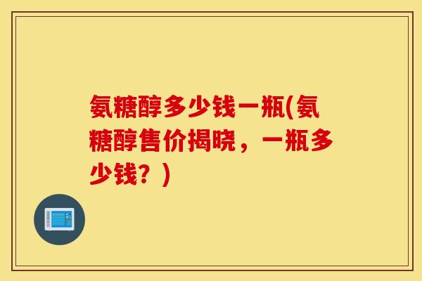 氨糖醇多少钱一瓶(氨糖醇售价揭晓，一瓶多少钱？)