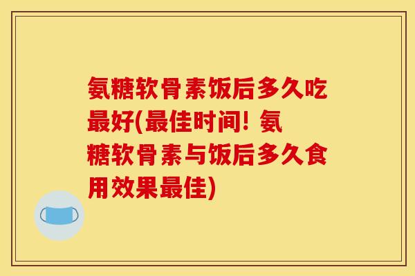 氨糖软骨素饭后多久吃最好(最佳时间! 氨糖软骨素与饭后多久食用效果最佳) 氨糖软骨素饭后多久吃最好(最佳时间! 氨糖软骨素与饭后多久食用效果最佳)