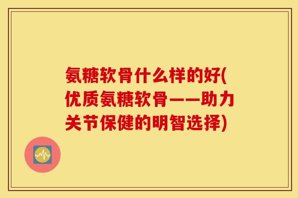 氨糖软骨什么样的好(优质氨糖软骨——助力关节保健的明智选择)