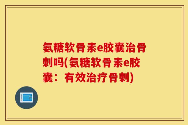 氨糖软骨素e胶囊治骨刺吗(氨糖软骨素e胶囊：有效治疗骨刺)