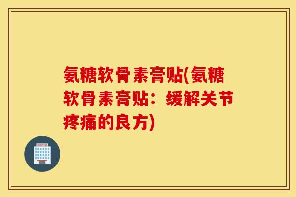 氨糖软骨素膏贴(氨糖软骨素膏贴：缓解关节疼痛的良方)