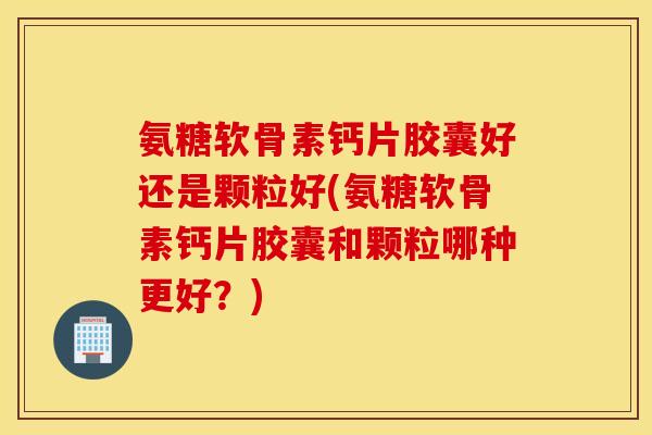 氨糖软骨素钙片胶囊好还是颗粒好(氨糖软骨素钙片胶囊和颗粒哪种更好？)