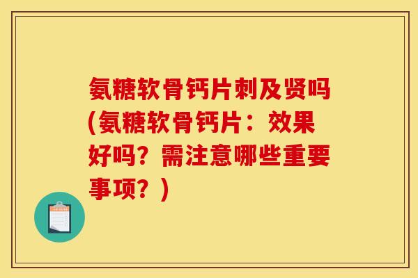 氨糖软骨钙片刺及贤吗(氨糖软骨钙片：效果好吗？需注意哪些重要事项？)