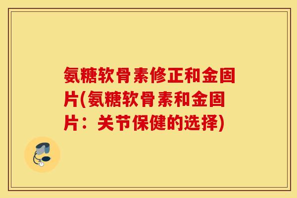 氨糖软骨素修正和金固片(氨糖软骨素和金固片：关节保健的选择)