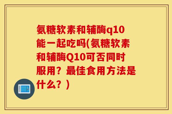 氨糖软素和辅酶q10能一起吃吗(氨糖软素和辅酶Q10可否同时服用？最佳食用方法是什么？)