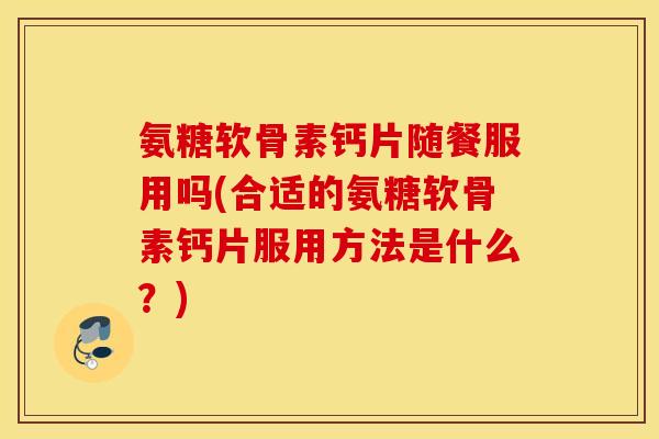 氨糖软骨素钙片随餐服用吗(合适的氨糖软骨素钙片服用方法是什么？)