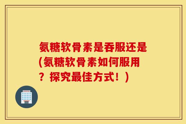 氨糖软骨素是吞服还是(氨糖软骨素如何服用？探究最佳方式！)