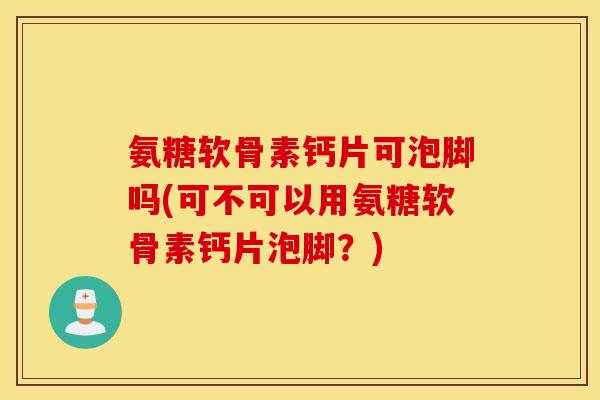 氨糖软骨素钙片可泡脚吗(可不可以用氨糖软骨素钙片泡脚？)