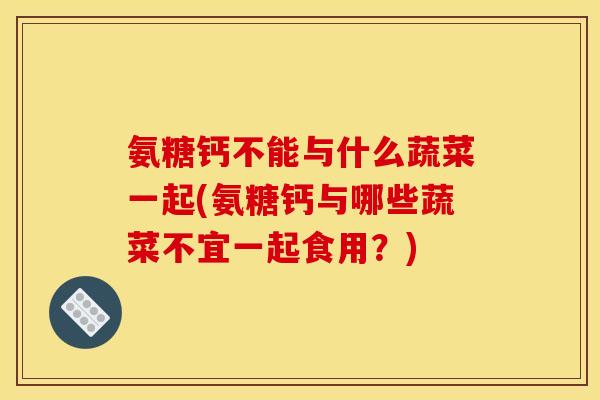 氨糖钙不能与什么蔬菜一起(氨糖钙与哪些蔬菜不宜一起食用？)