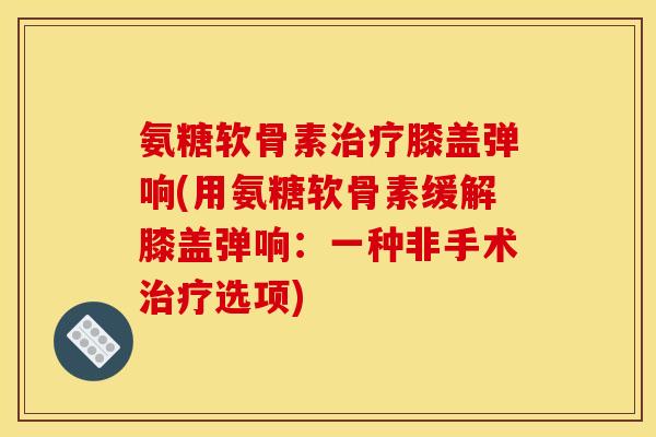 氨糖软骨素治疗膝盖弹响(用氨糖软骨素缓解膝盖弹响：一种非手术治疗选项)