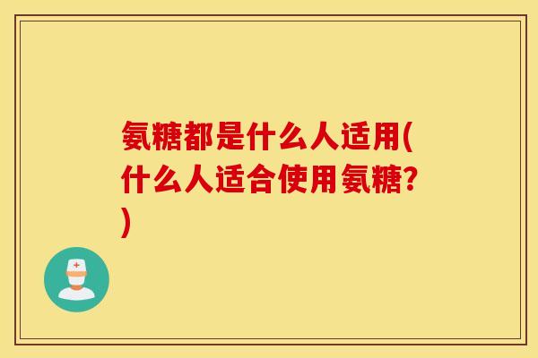 氨糖都是什么人适用(什么人适合使用氨糖？)