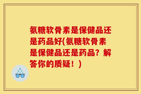 氨糖软骨素是保健品还是药品好(氨糖软骨素是保健品还是药品？解答你的质疑！)