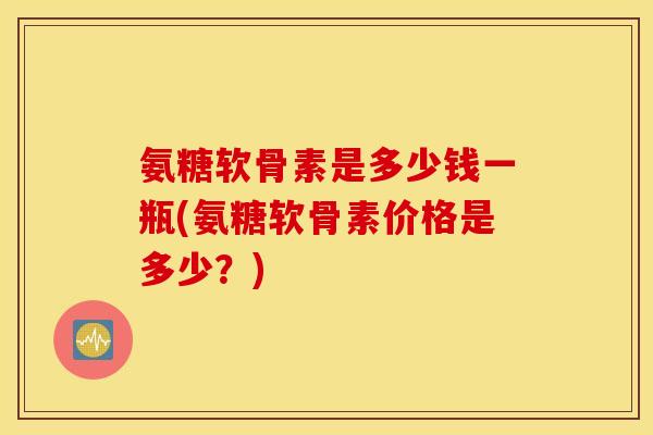 氨糖软骨素是多少钱一瓶(氨糖软骨素价格是多少？)