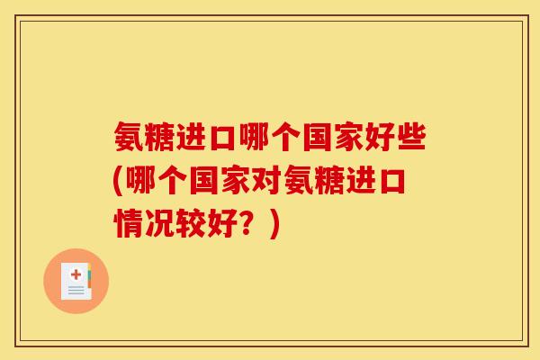 氨糖进口哪个国家好些(哪个国家对氨糖进口情况较好？)