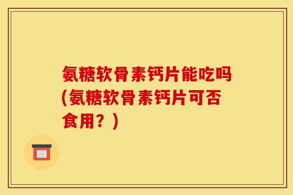 氨糖软骨素钙片能吃吗(氨糖软骨素钙片可否食用？)