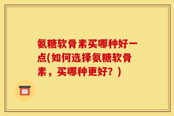 氨糖软骨素买哪种好一点(如何选择氨糖软骨素，买哪种更好？)