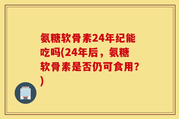 氨糖软骨素24年纪能吃吗(24年后，氨糖软骨素是否仍可食用？)