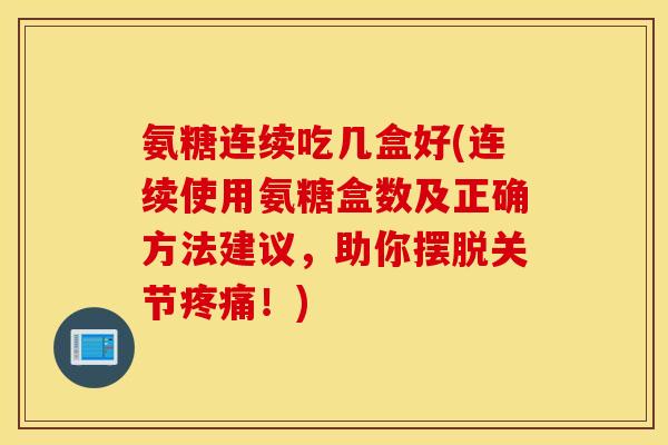 氨糖连续吃几盒好(连续使用氨糖盒数及正确方法建议，助你摆脱关节疼痛！)