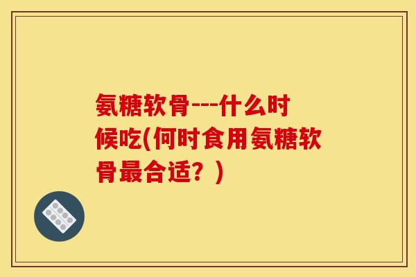 氨糖软骨---什么时候吃(何时食用氨糖软骨最合适？)