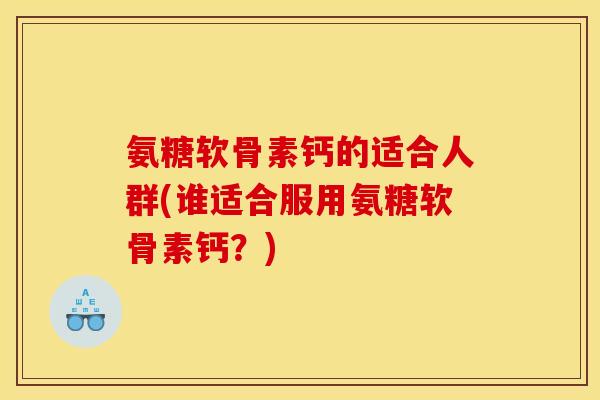 氨糖软骨素钙的适合人群(谁适合服用氨糖软骨素钙?) 氨糖软骨素钙的适合人群(谁适合服用氨糖软骨素钙?)