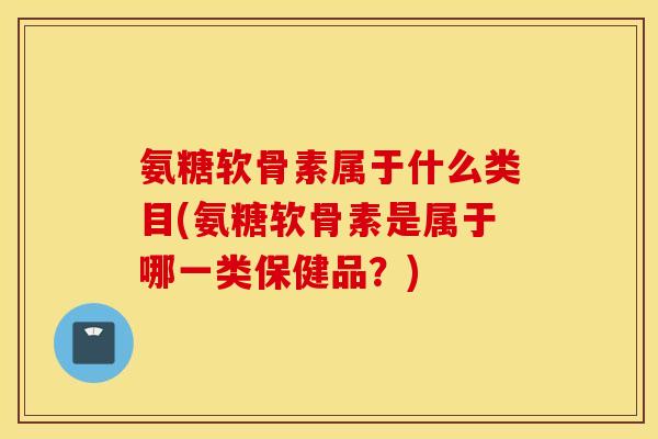 氨糖软骨素属于什么类目(氨糖软骨素是属于哪一类保健品？)