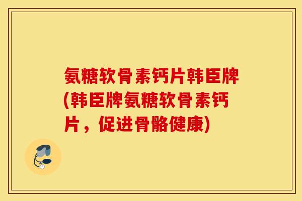 氨糖软骨素钙片韩臣牌(韩臣牌氨糖软骨素钙片，促进骨骼健康)