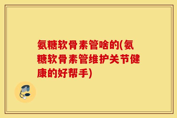 氨糖软骨素管啥的(氨糖软骨素管维护关节健康的好帮手) 氨糖软骨素管啥的(氨糖软骨素管维护关节健康的好帮手)