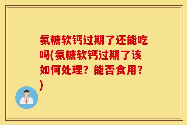 氨糖软钙过期了还能吃吗(氨糖软钙过期了该如何处理？能否食用？)