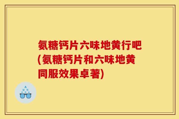 氨糖钙片六味地黄行吧(氨糖钙片和六味地黄同服效果卓著)