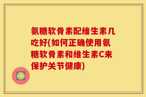 氨糖软骨素配维生素几吃好(如何正确使用氨糖软骨素和维生素C来保护关节健康)
